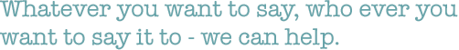 Whatever you want to say, who ever you want to say it to - we can help.